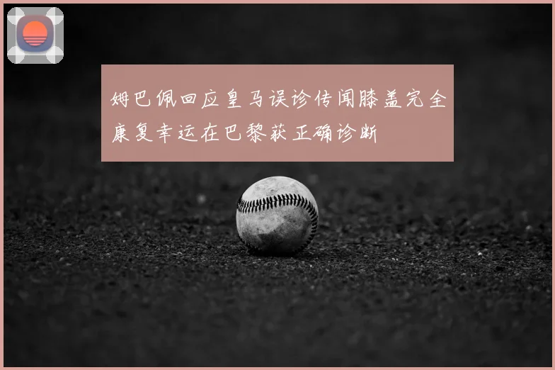 姆巴佩回应皇马误诊传闻膝盖完全康复幸运在巴黎获正确诊断