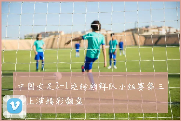 中国女足2-1逆转朝鲜队小组赛第三轮上演精彩翻盘